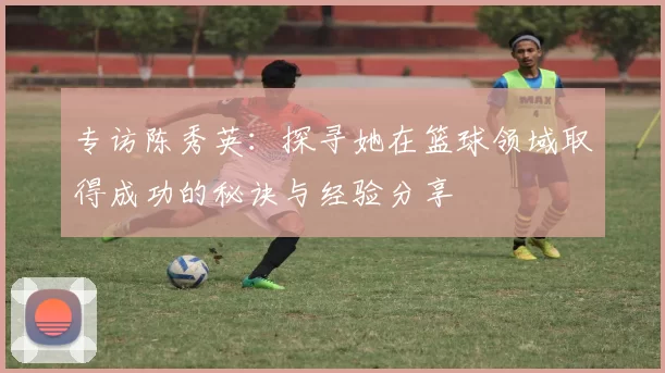 专访陈秀英：探寻她在篮球领域取得成功的秘诀与经验分享