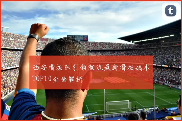 西安滑板队引领潮流最新滑板战术TOP10全面解析