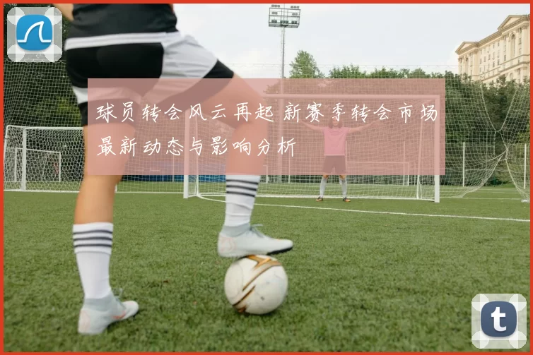 球员转会风云再起 新赛季转会市场最新动态与影响分析