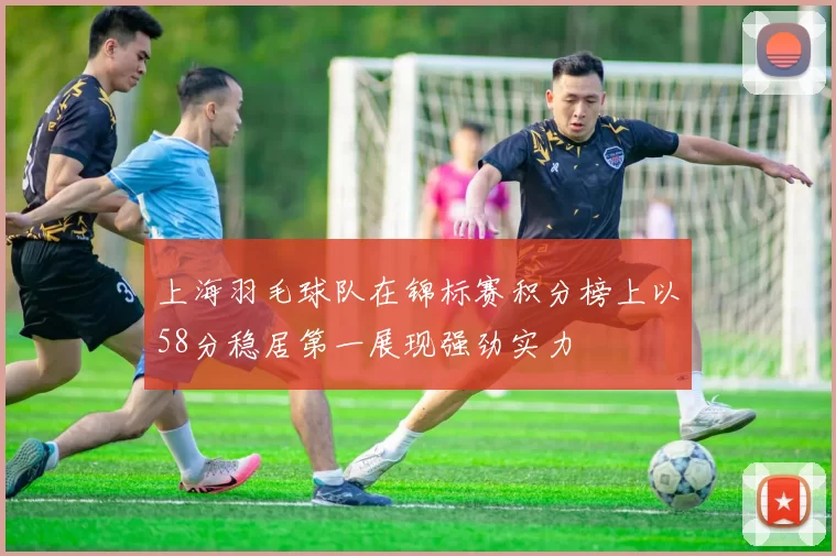 上海羽毛球队在锦标赛积分榜上以58分稳居第一展现强劲实力