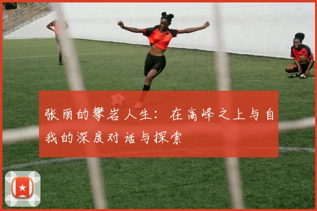 张丽的攀岩人生：在高峰之上与自我的深度对话与探索