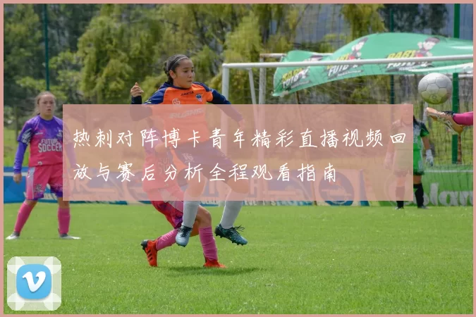 热刺对阵博卡青年精彩直播视频回放与赛后分析全程观看指南