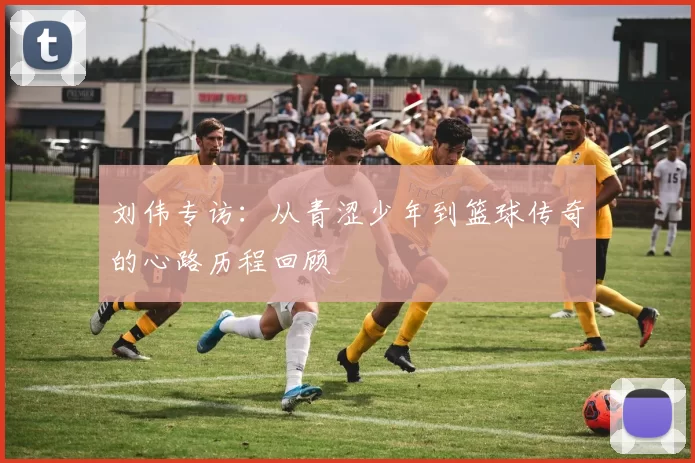 刘伟专访：从青涩少年到篮球传奇的心路历程回顾