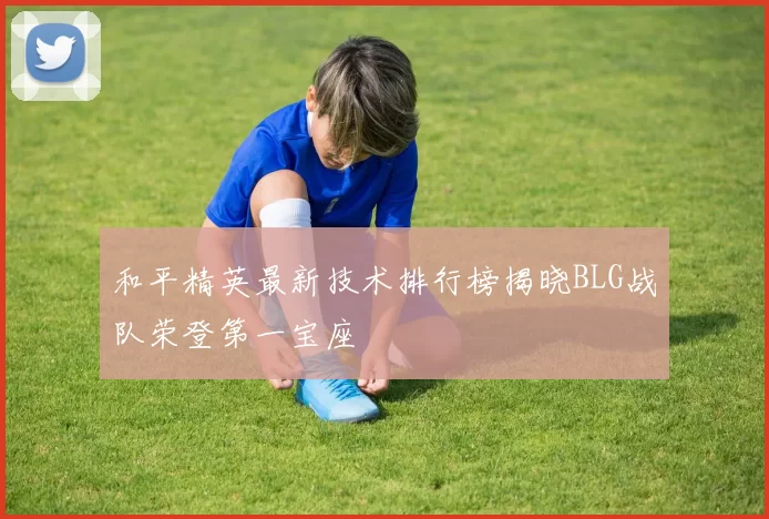 和平精英最新技术排行榜揭晓BLG战队荣登第一宝座