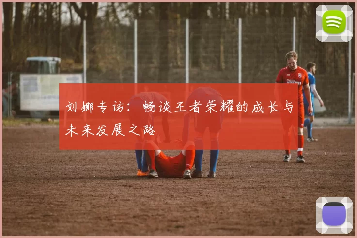 刘娜专访：畅谈王者荣耀的成长与未来发展之路