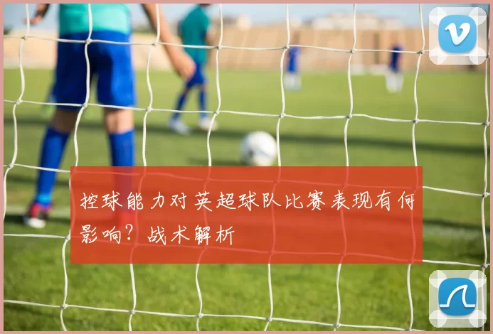 控球能力对英超球队比赛表现有何影响？战术解析