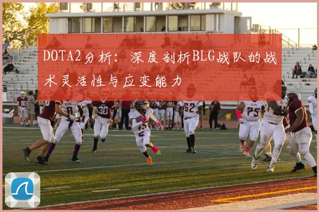 DOTA2分析：深度剖析BLG战队的战术灵活性与应变能力