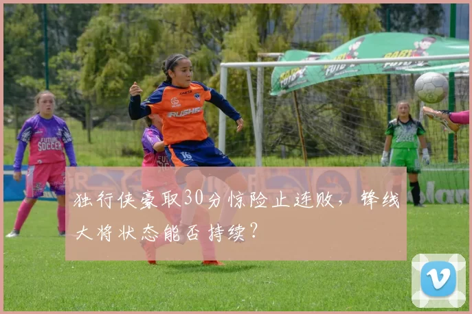 独行侠豪取30分惊险止连败，锋线大将状态能否持续？