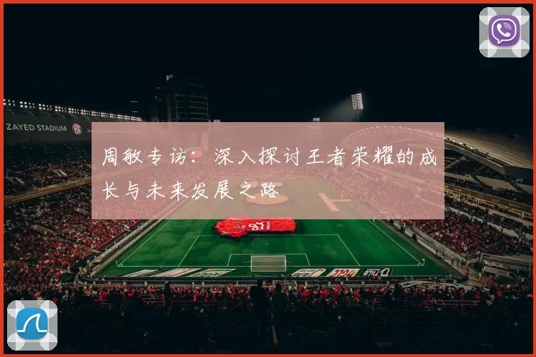 周敏专访：深入探讨王者荣耀的成长与未来发展之路