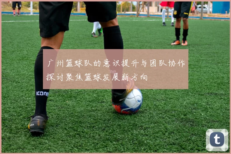 广州篮球队的意识提升与团队协作探讨聚焦篮球发展新方向