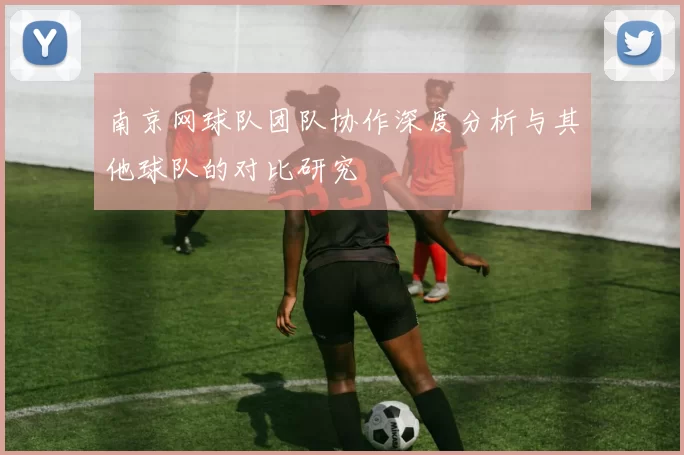 南京网球队团队协作深度分析与其他球队的对比研究