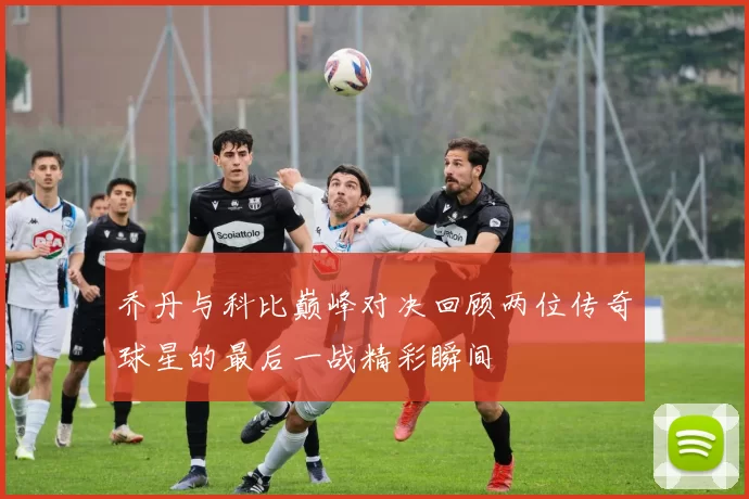乔丹与科比巅峰对决回顾两位传奇球星的最后一战精彩瞬间