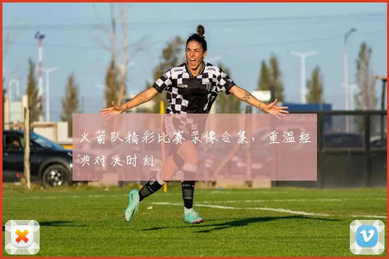 火箭队精彩比赛录像合集，重温经典对决时刻