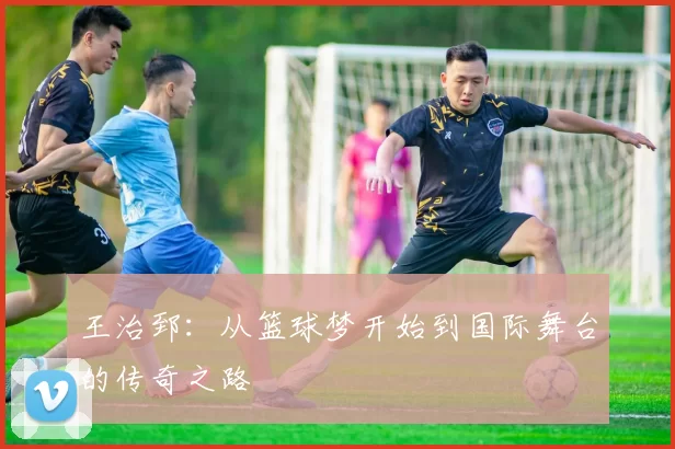 王治郅：从篮球梦开始到国际舞台的传奇之路