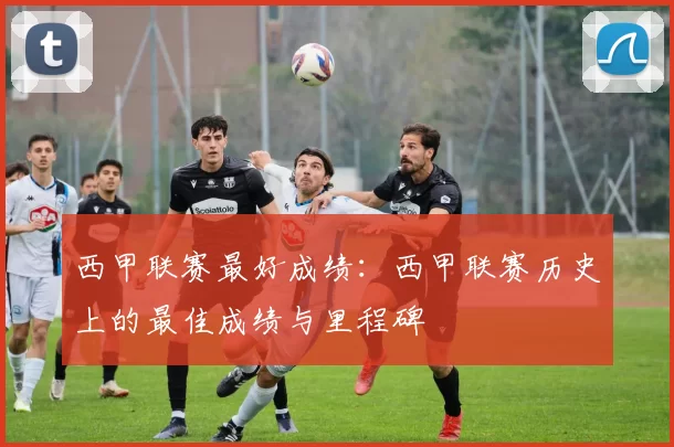 西甲联赛最好成绩：西甲联赛历史上的最佳成绩与里程碑