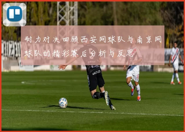 耐力对决回顾西安网球队与南京网球队的精彩赛后分析与反思