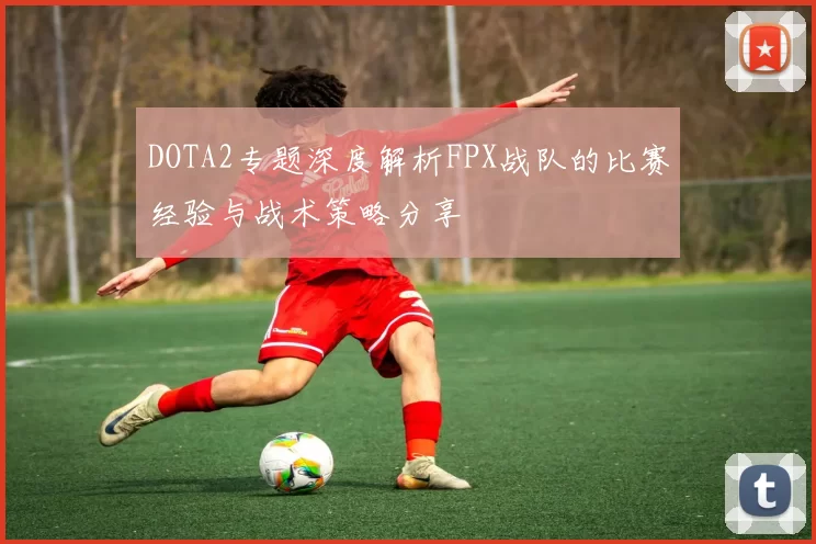 DOTA2专题深度解析FPX战队的比赛经验与战术策略分享