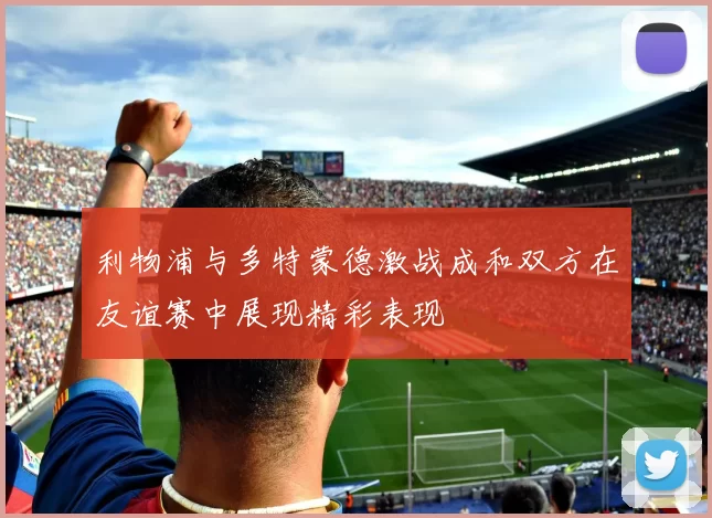 利物浦与多特蒙德激战成和双方在友谊赛中展现精彩表现