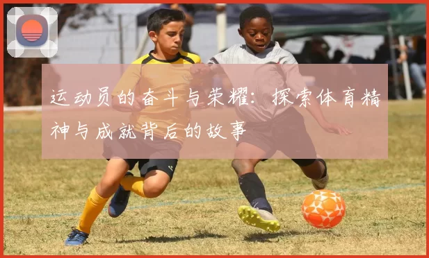 运动员的奋斗与荣耀：探索体育精神与成就背后的故事