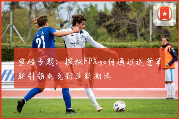 重磅专题：探秘FPX如何通过运营革新引领电竞行业新潮流