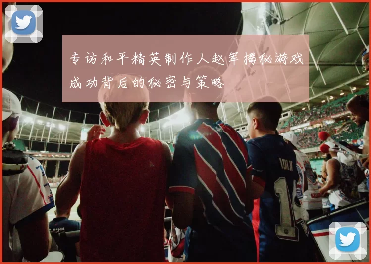 专访和平精英制作人赵军揭秘游戏成功背后的秘密与策略
