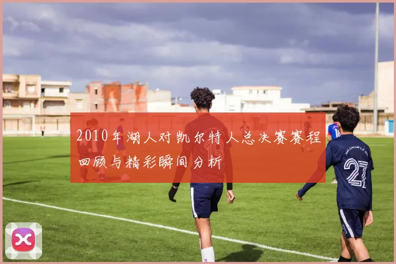 2010年湖人对凯尔特人总决赛赛程回顾与精彩瞬间分析