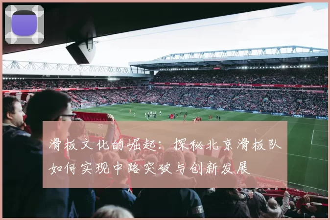 滑板文化的崛起：探秘北京滑板队如何实现中路突破与创新发展